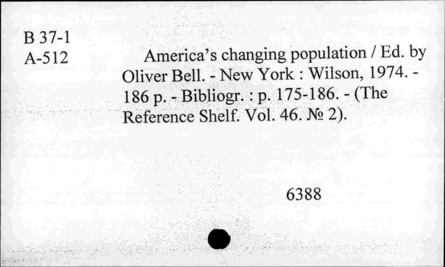 ﻿B 37-1
A-512
America’s changing population I Ed. by Oliver Bell. - New York : Wilson, 1974. -186 p. - Bibliogr. : p. 175-186. - (The Reference Shelf. Vol. 46. № 2).
6388